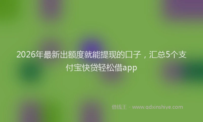 2026年最新出额度就能提现的口子,汇总5个支付宝快贷轻松借app
