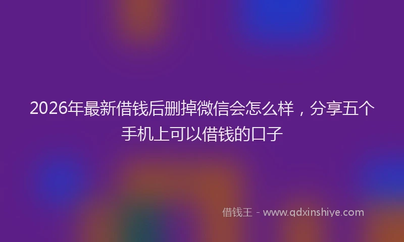 2026年最新借钱后删掉微信会怎么样，分享五个手机上可以借钱的口子
