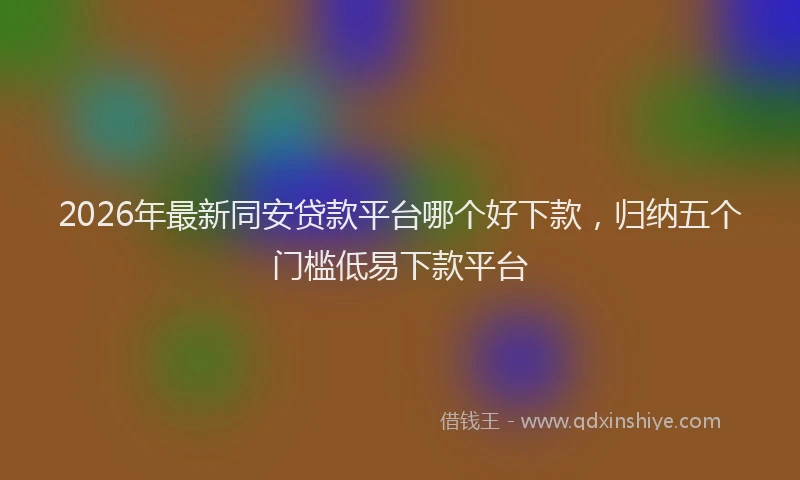 2026年最新同安贷款平台哪个好下款,归纳五个门槛低易下款平台