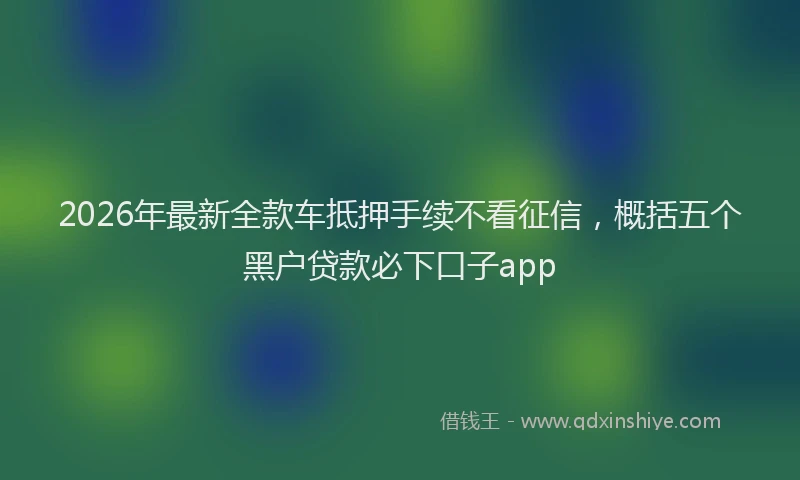 2026年最新全款车抵押手续不看征信，概括五个黑户贷款必下口子app