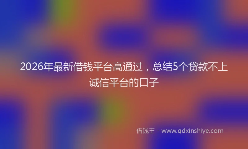2026年最新借钱平台高通过，总结5个贷款不上诚信平台的口子