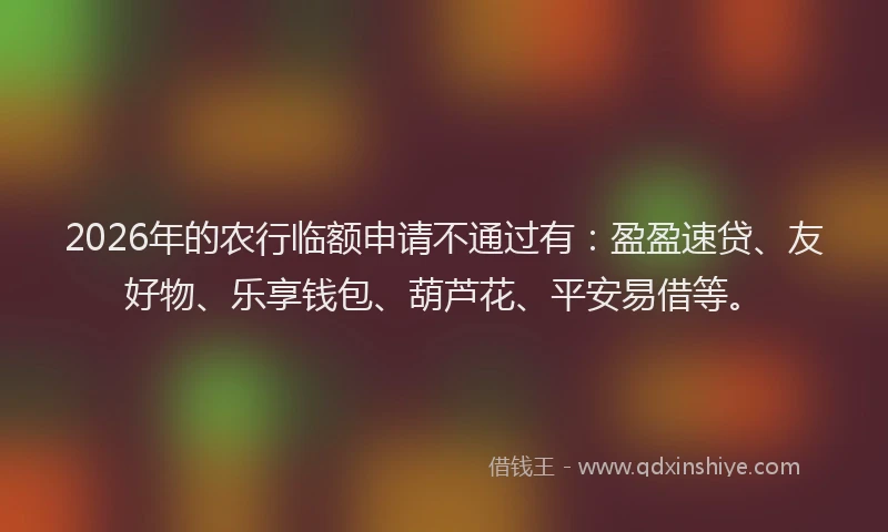 2026年的农行临额申请不通过有：盈盈速贷、友好物、乐享钱包、葫芦花、平安易借等。