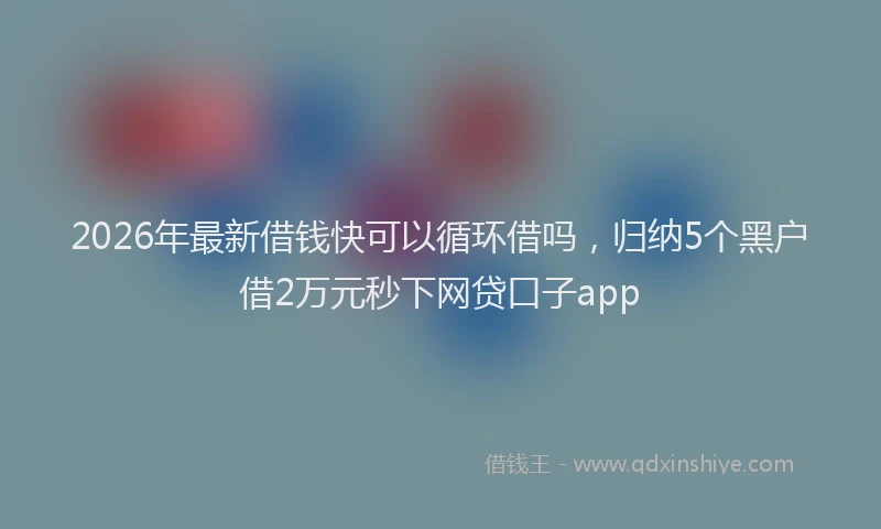 2026年最新借钱快可以循环借吗，归纳5个黑户借2万元秒下网贷口子app