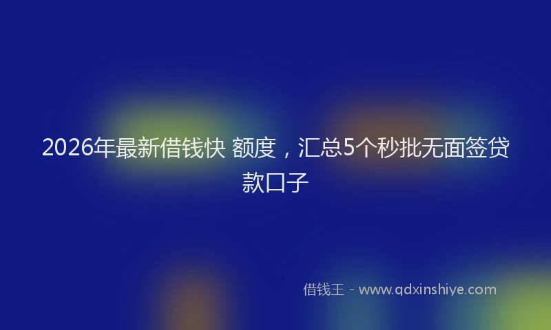 2026年最新借钱快 额度，汇总5个秒批无面签贷款口子