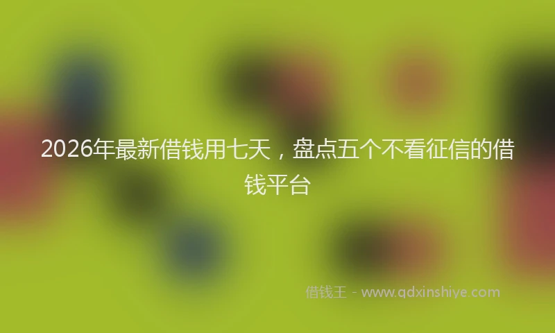 2026年最新借钱用七天,盘点五个不看征信的借钱平台