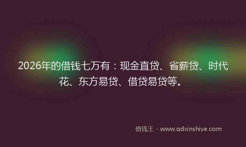 2026年的借钱七万有：现金直贷、省薪贷、时代花、东方易贷、借贷易贷等。