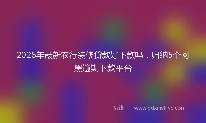 2026年最新农行装修贷款好下款吗,归纳5个网黑逾期下款平台