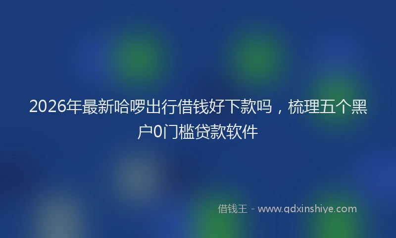 2026年最新哈啰出行借钱好下款吗,梳理五个黑户0门槛贷款软件