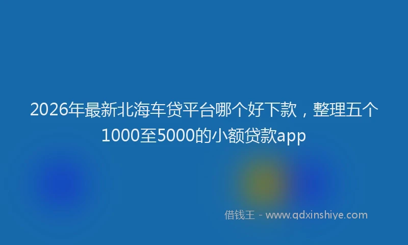 2026年最新北海车贷平台哪个好下款，整理五个1000至5000的小额贷款app