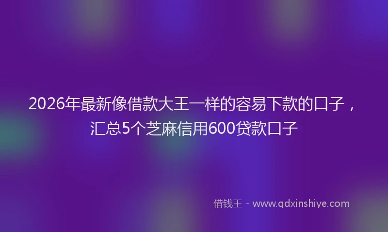 2026年最新像借款大王一样的容易下款的口子，汇总5个芝麻信用600贷款口子