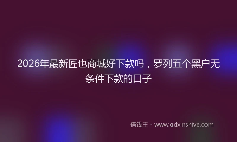 2026年最新匠也商城好下款吗，罗列五个黑户无条件下款的口子