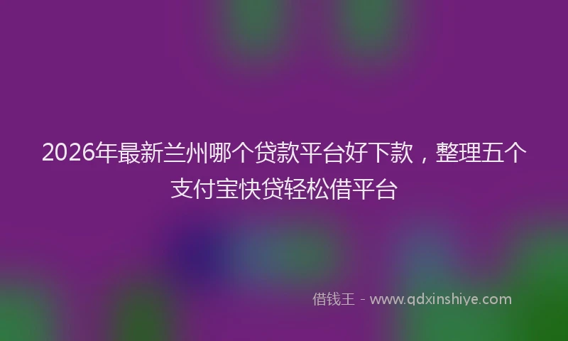 2026年最新兰州哪个贷款平台好下款，整理五个支付宝快贷轻松借平台