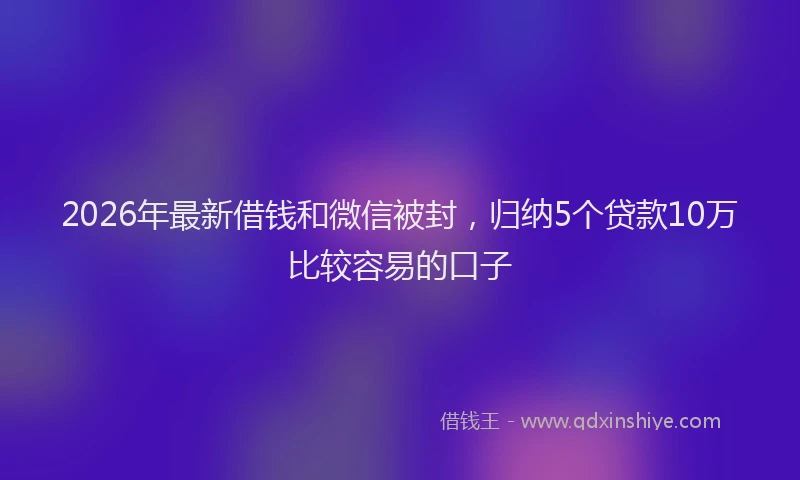 2026年最新借钱和微信被封,归纳5个贷款10万比较容易的口子