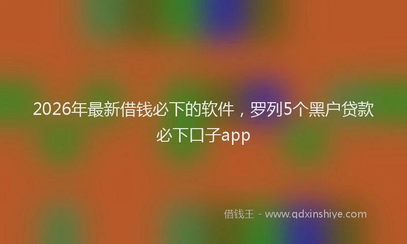 2026年最新借钱必下的软件，罗列5个黑户贷款必下口子app