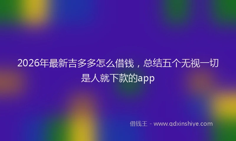 2026年最新吉多多怎么借钱，总结五个无视一切是人就下款的app