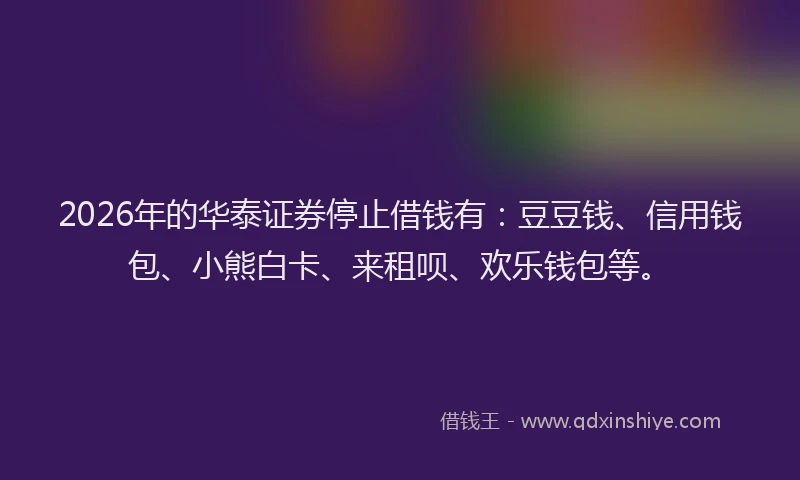 2026年的华泰证券停止借钱有：豆豆钱、信用钱包、小熊白卡、来租呗、欢乐钱包等。