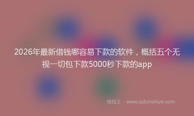 2026年最新借钱哪容易下款的软件,概括五个无视一切包下款5000秒下款的app