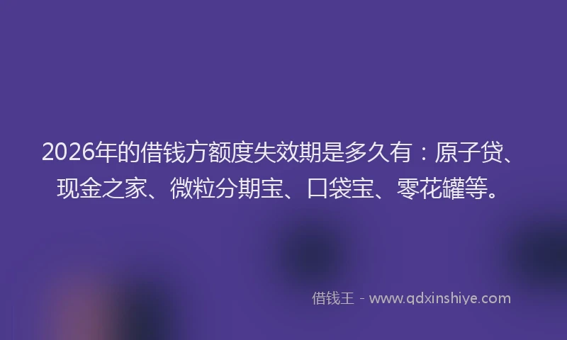 2026年的借钱方额度失效期是多久有：原子贷、现金之家、微粒分期宝、口袋宝、零花罐等。