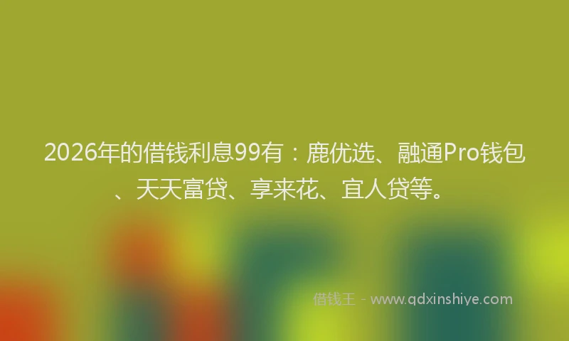 2026年的借钱利息99有:鹿优选、融通Pro钱包、天天富贷、享来花、宜人贷等。