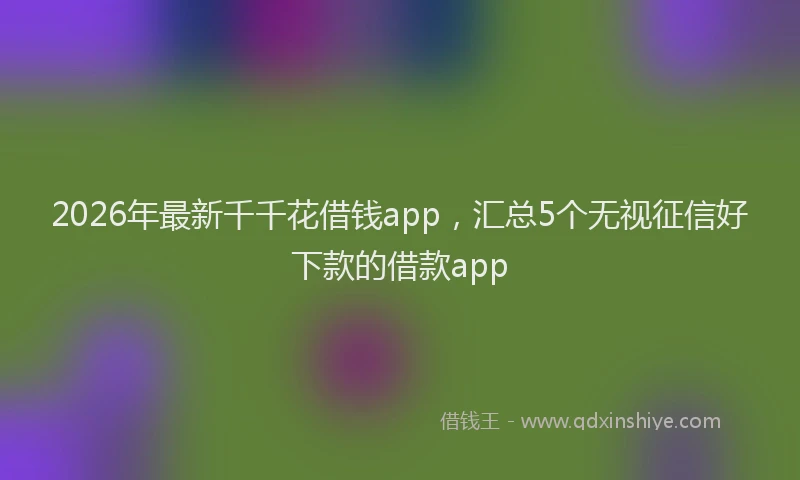 2026年最新千千花借钱app,汇总5个无视征信好下款的借款app