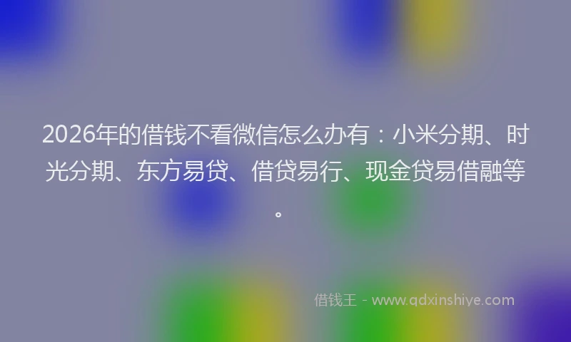 2026年的借钱不看微信怎么办有：小米分期、时光分期、东方易贷、借贷易行、现金贷易借融等。