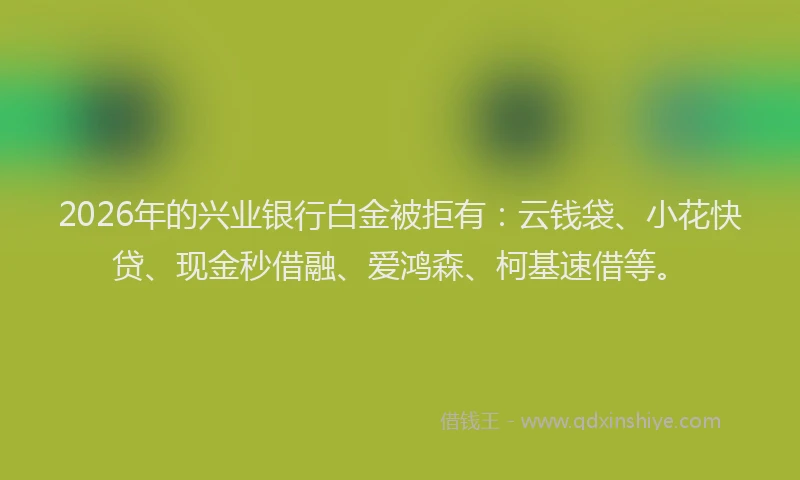 2026年的兴业银行白金被拒有：云钱袋、小花快贷、现金秒借融、爱鸿森、柯基速借等。