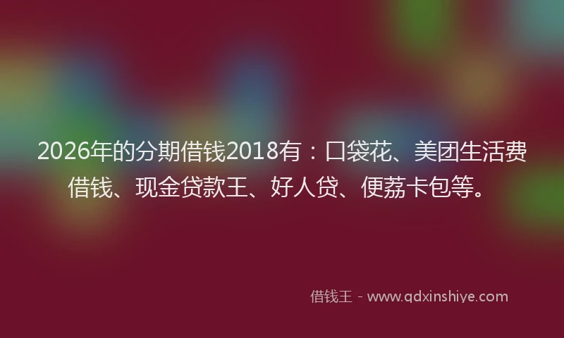 2026年的分期借钱2018有:口袋花、美团生活费借钱、现金贷款王、好人贷、便荔卡包等。