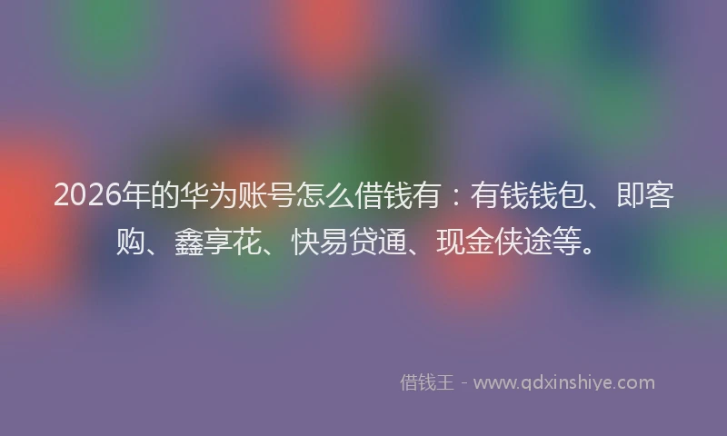 2026年的华为账号怎么借钱有：有钱钱包、即客购、鑫享花、快易贷通、现金侠途等。