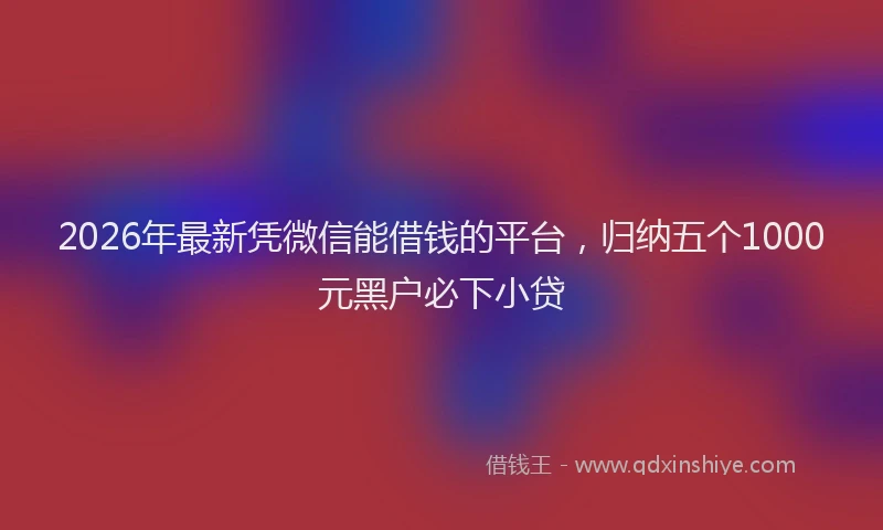 2026年最新凭微信能借钱的平台，归纳五个1000元黑户必下小贷