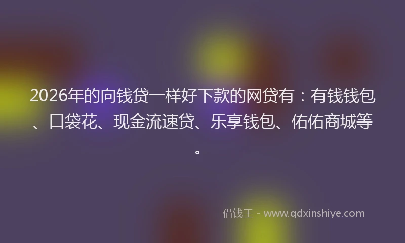2026年的向钱贷一样好下款的网贷有：有钱钱包、口袋花、现金流速贷、乐享钱包、佑佑商城等。