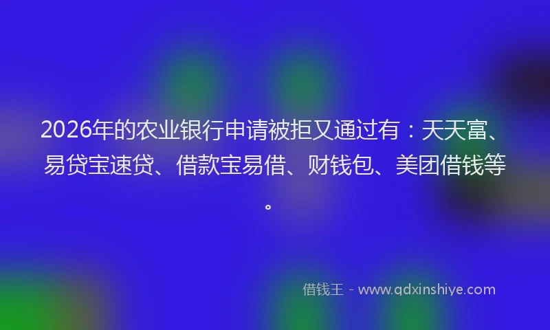 2026年的农业银行申请被拒又通过有：天天富、易贷宝速贷、借款宝易借、财钱包、美团借钱等。
