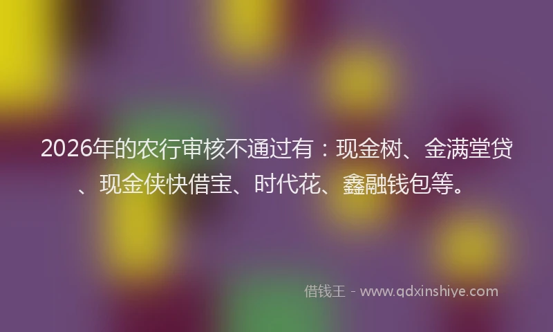 2026年的农行审核不通过有：现金树、金满堂贷、现金侠快借宝、时代花、鑫融钱包等。