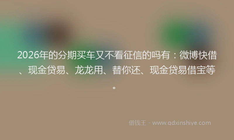 2026年的分期买车又不看征信的吗有:微博快借、现金贷易、龙龙用、替你还、现金贷易借宝等。