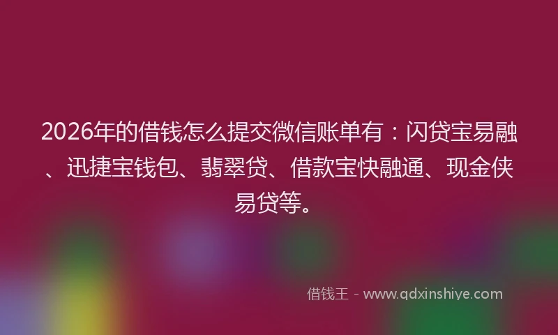 2026年的借钱怎么提交微信账单有：闪贷宝易融、迅捷宝钱包、翡翠贷、借款宝快融通、现金侠易贷等。