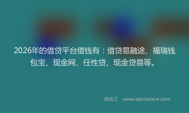 2026年的借贷平台借钱有：借贷易融途、福瑞钱包宝、现金网、任性贷、现金贷易等。