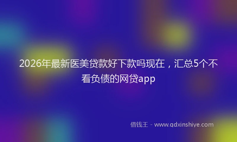 2026年最新医美贷款好下款吗现在，汇总5个不看负债的网贷app