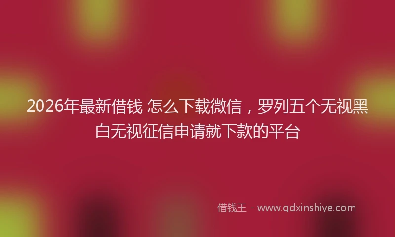 2026年最新借钱 怎么下载微信，罗列五个无视黑白无视征信申请就下款的平台