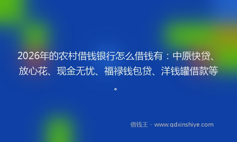 2026年的农村借钱银行怎么借钱有:中原快贷、放心花、现金无忧、福禄钱包贷、洋钱罐借款等。