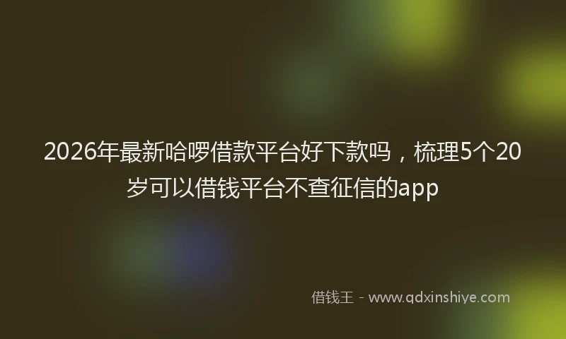 2026年最新哈啰借款平台好下款吗,梳理5个20岁可以借钱平台不查征信的app