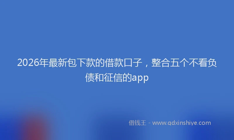 2026年最新包下款的借款口子，整合五个不看负债和征信的app