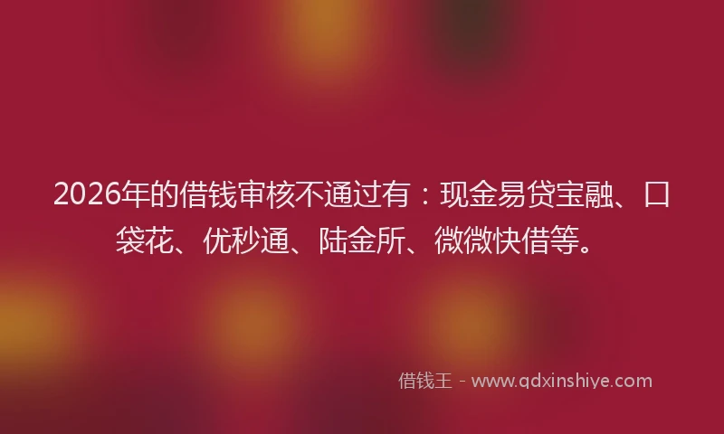 2026年的借钱审核不通过有：现金易贷宝融、口袋花、优秒通、陆金所、微微快借等。