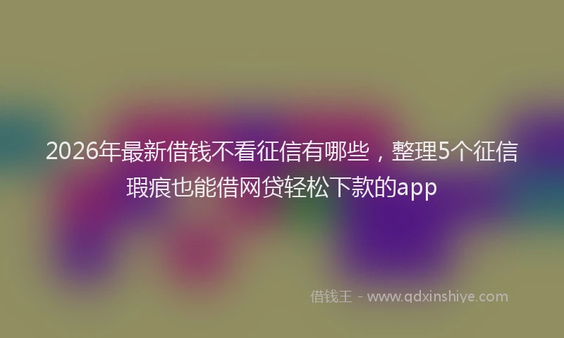 2026年最新借钱不看征信有哪些，整理5个征信瑕疵也能借网贷轻松下款的app
