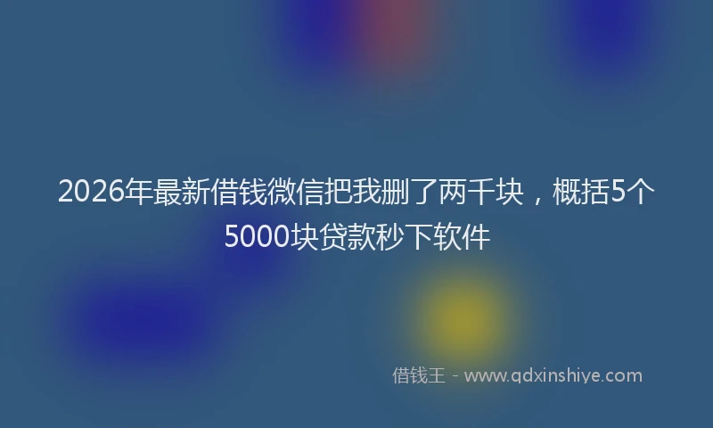 2026年最新借钱微信把我删了两千块，概括5个5000块贷款秒下软件