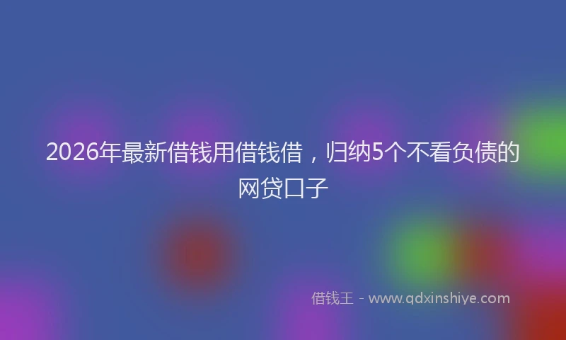 2026年最新借钱用借钱借，归纳5个不看负债的网贷口子