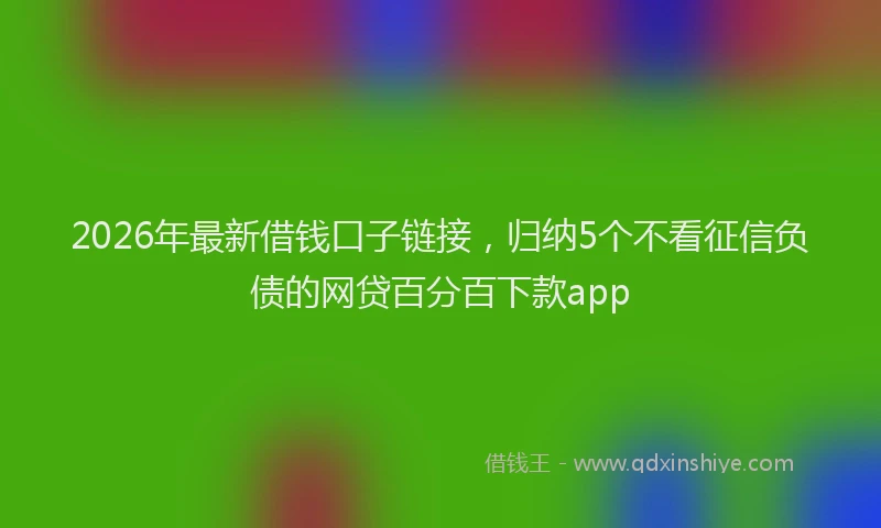 2026年最新借钱口子链接，归纳5个不看征信负债的网贷百分百下款app
