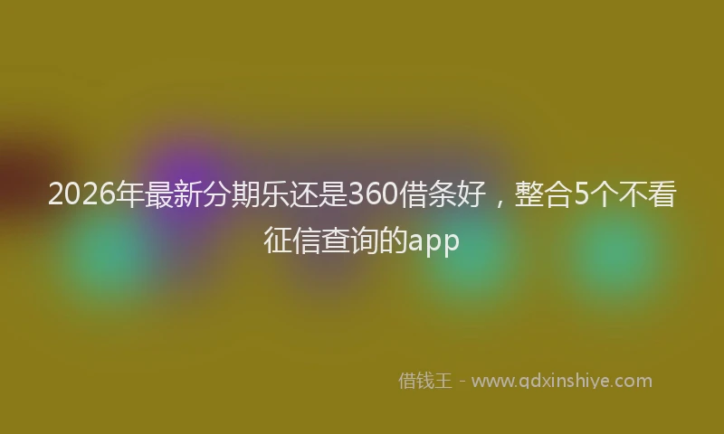 2026年最新分期乐还是360借条好，整合5个不看征信查询的app
