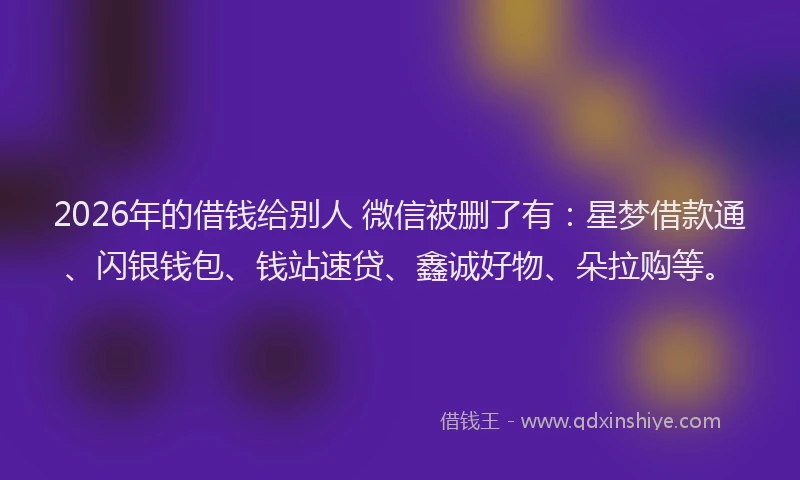 2026年的借钱给别人 微信被删了有：星梦借款通、闪银钱包、钱站速贷、鑫诚好物、朵拉购等。