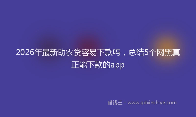 2026年最新助农贷容易下款吗,总结5个网黑真正能下款的app