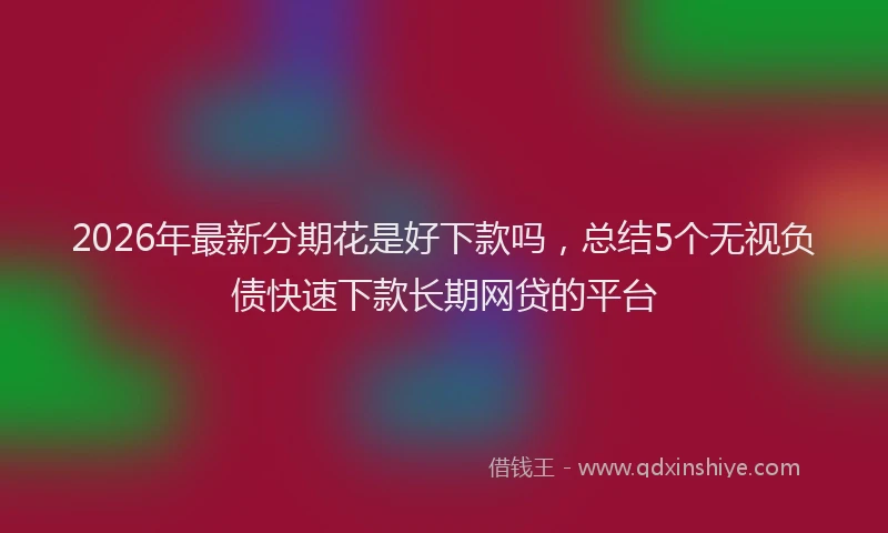 2026年最新分期花是好下款吗,总结5个无视负债快速下款长期网贷的平台