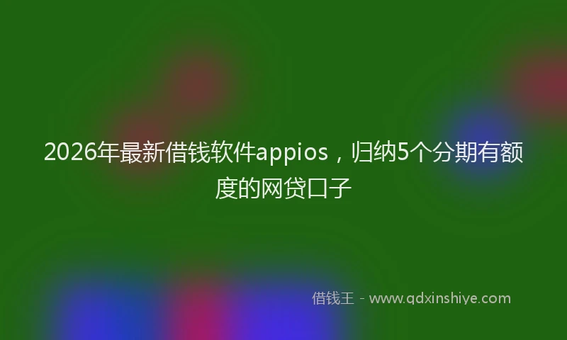 2026年最新借钱软件appios，归纳5个分期有额度的网贷口子